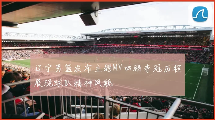 辽宁男篮发布主题MV回顾夺冠历程展现球队精神风貌