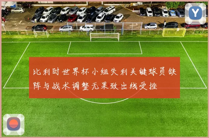 比利时世界杯小组失利关键球员缺阵与战术调整无果致出线受挫