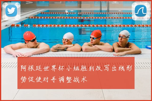 阿根廷世界杯小组胜利改写出线形势促使对手调整战术