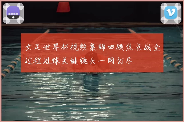 女足世界杯视频集锦回顾焦点战全过程进球关键镜头一网打尽