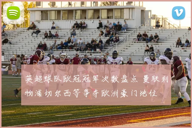 英超球队欧冠冠军次数盘点 曼联利物浦切尔西等争夺欧洲豪门地位