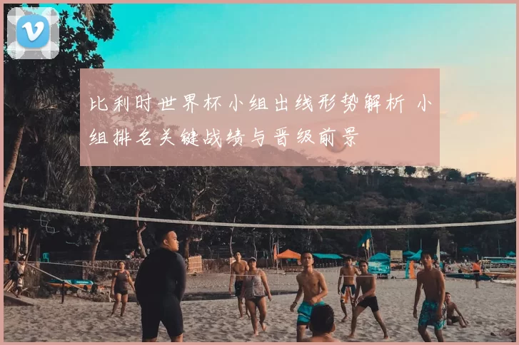 比利时世界杯小组出线形势解析 小组排名关键战绩与晋级前景