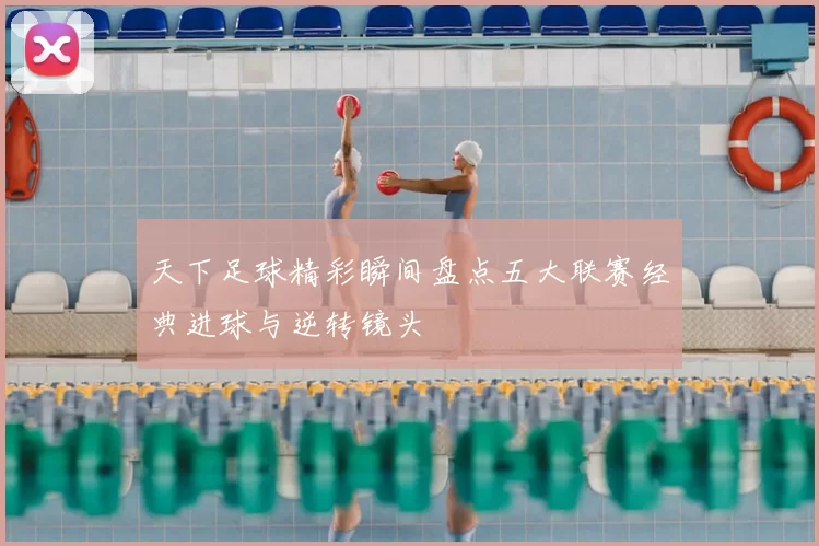 天下足球精彩瞬间盘点五大联赛经典进球与逆转镜头
