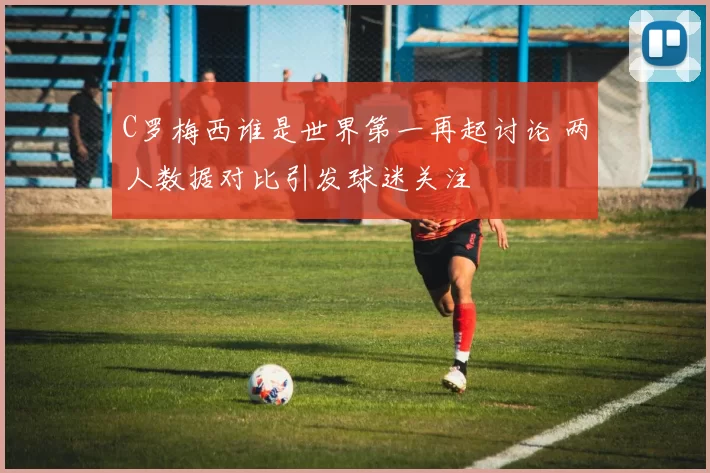 C罗梅西谁是世界第一再起讨论 两人数据对比引发球迷关注
