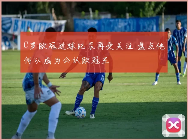 C罗欧冠进球纪录再受关注 盘点他何以成为公认欧冠王