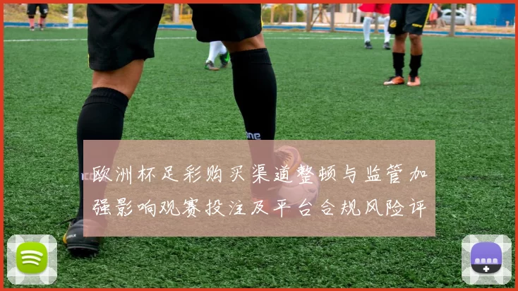 欧洲杯足彩购买渠道整顿与监管加强影响观赛投注及平台合规风险评估