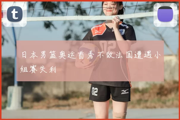 日本男篮奥运首秀不敌法国遭遇小组赛失利