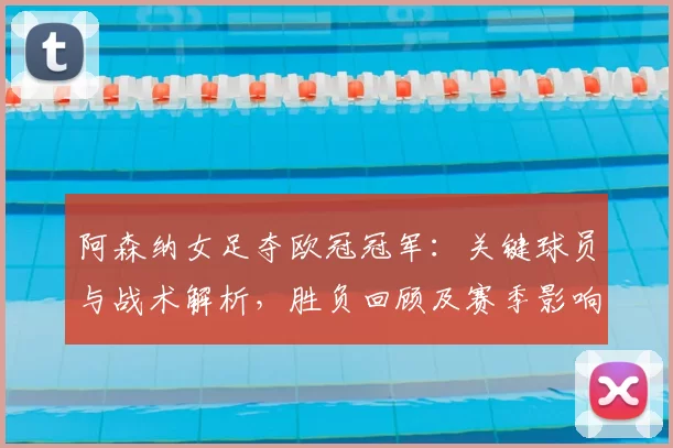 阿森纳女足夺欧冠冠军：关键球员与战术解析，胜负回顾及赛季影响