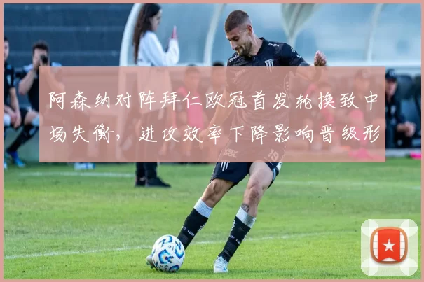 阿森纳对阵拜仁欧冠首发轮换致中场失衡，进攻效率下降影响晋级形势