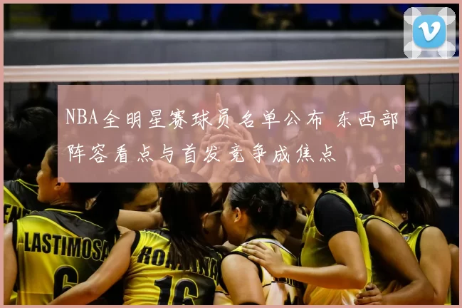 NBA全明星赛球员名单公布 东西部阵容看点与首发竞争成焦点