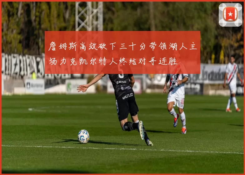 詹姆斯高效砍下三十分带领湖人主场力克凯尔特人终结对手连胜