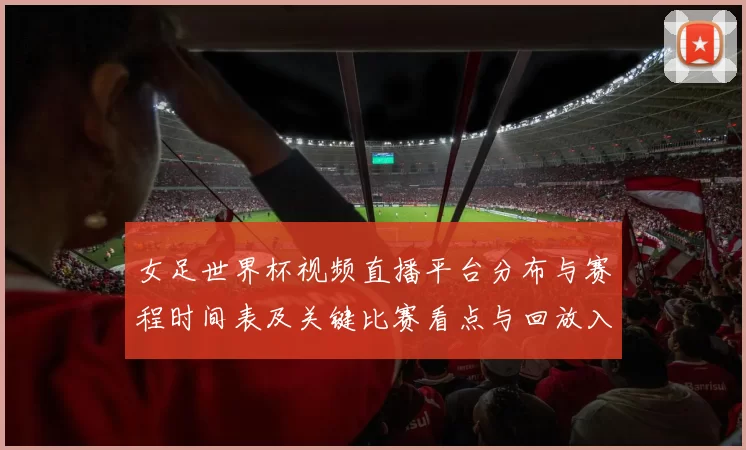 女足世界杯视频直播平台分布与赛程时间表及关键比赛看点与回放入口