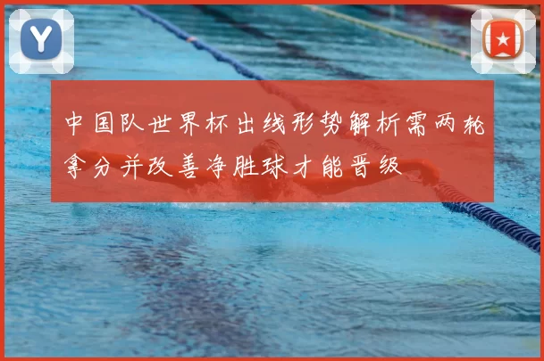 中国队世界杯出线形势解析需两轮拿分并改善净胜球才能晋级