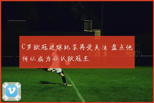 C罗欧冠进球纪录再受关注 盘点他何以成为公认欧冠王