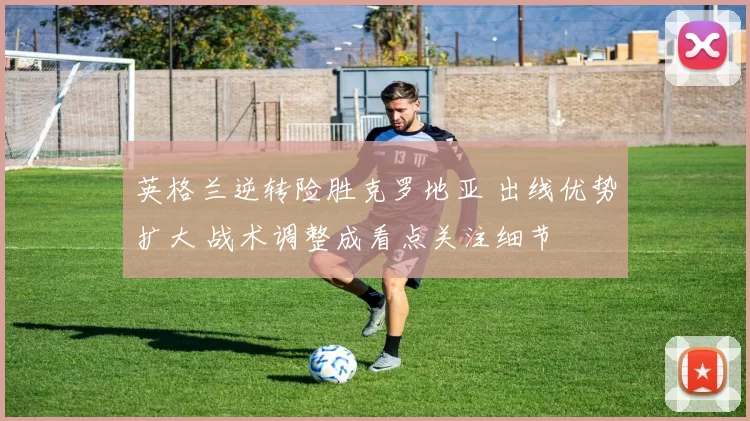 英格兰逆转险胜克罗地亚 出线优势扩大 战术调整成看点关注细节