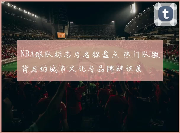 NBA球队标志与名称盘点 热门队徽背后的城市文化与品牌辨识度