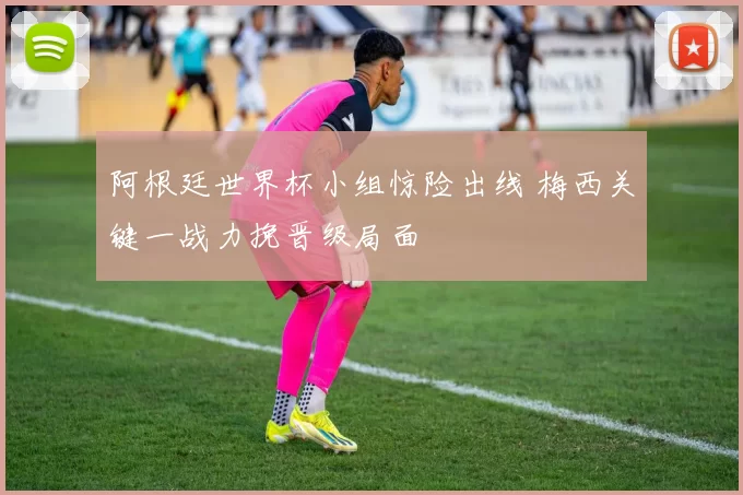 阿根廷世界杯小组惊险出线 梅西关键一战力挽晋级局面