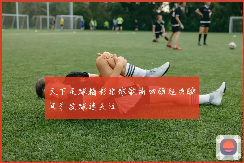 天下足球精彩进球歌曲回顾经典瞬间引发球迷关注