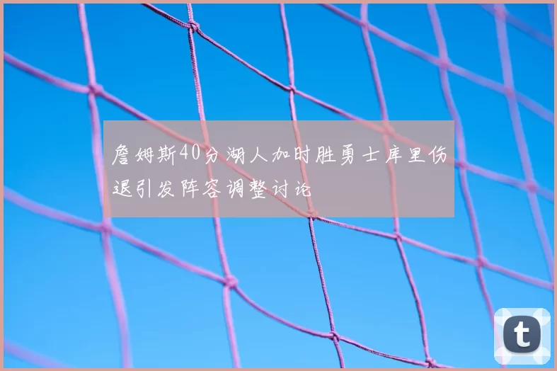 詹姆斯40分湖人加时胜勇士库里伤退引发阵容调整讨论