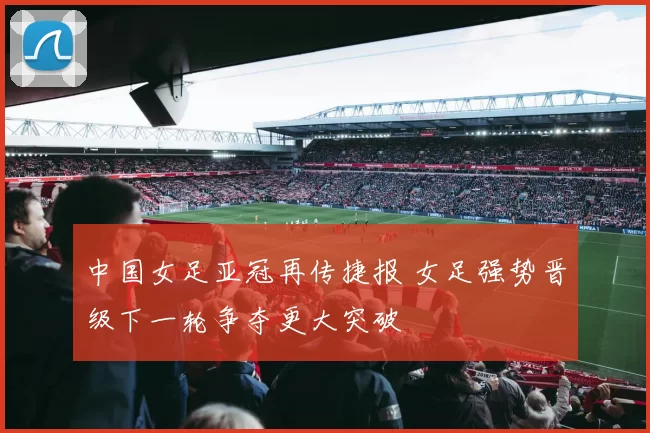 中国女足亚冠再传捷报 女足强势晋级下一轮争夺更大突破