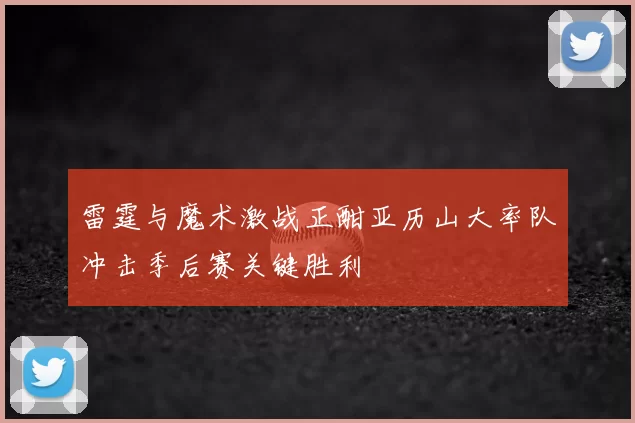 雷霆与魔术激战正酣亚历山大率队冲击季后赛关键胜利