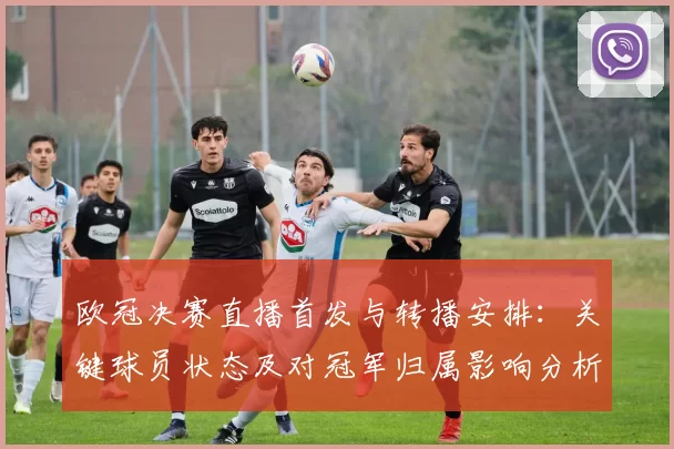 欧冠决赛直播首发与转播安排：关键球员状态及对冠军归属影响分析