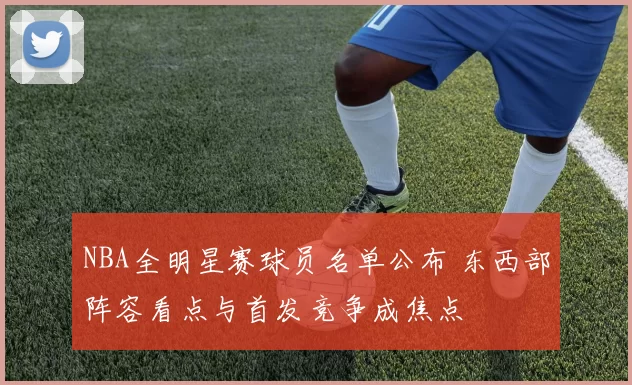 NBA全明星赛球员名单公布 东西部阵容看点与首发竞争成焦点